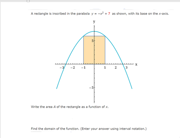 A rectangle is inscribed in the parabola y = -x? + 7 as shown, with its base on the x-axis.
-2
-1
2
3
Write the area A of the rectangle as a function of x.
Find the domain of the function. (Enter your answer using interval notation.)
