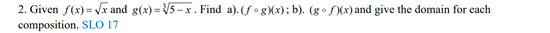 2. Given f(x) = Vx and g(x)= V5- x . Find a). (fo gXx); b). (go f)(x) and give the domain for each
composition. SLO 17
