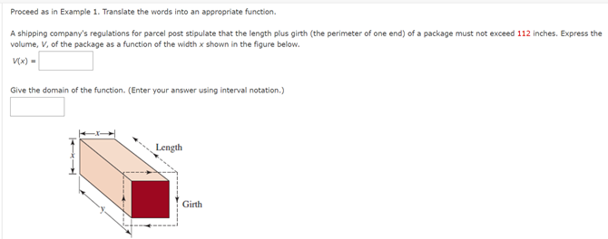 Proceed as in Example 1. Translate the words into an appropriate function.
A shipping company's regulations for parcel post stipulate that the length plus girth (the perimeter of one end) of a package must not exceed 112 inches. Express the
volume, V, of the package as a function of the width x shown in the figure below.
V(x) =
Give the domain of the function. (Enter your answer using interval notation.)
Length
Girth
