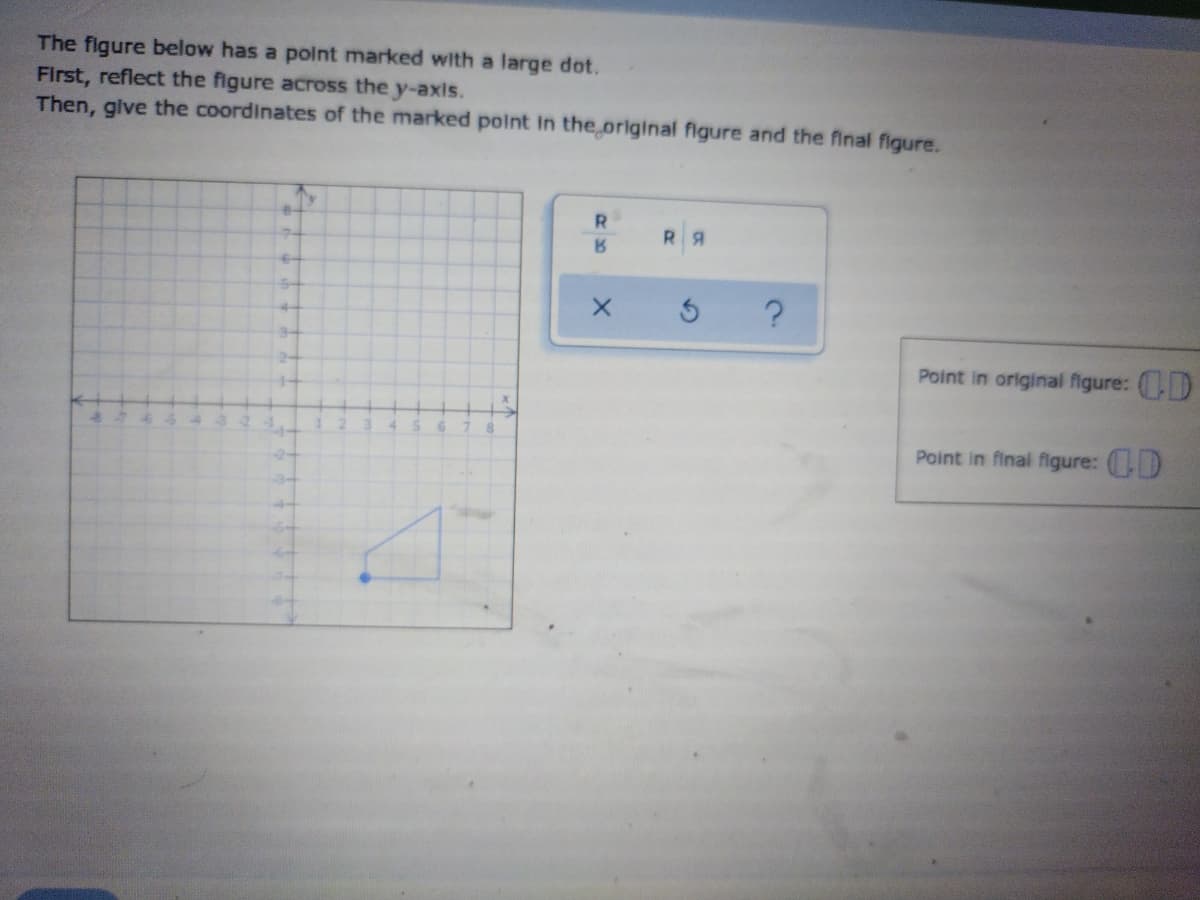The figure below has a polnt marked with a large dot.
First, reflect the figure across the y-axis.
Then, give the coordinates of the marked point in the original figure and the final figure.
R.
RA
4-
34
24
Point in original figure: (D
1-
Point in final figure: (D
