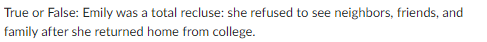 True or False: Emily was a total recluse: she refused to see neighbors, friends, and
family after she returned home from college.