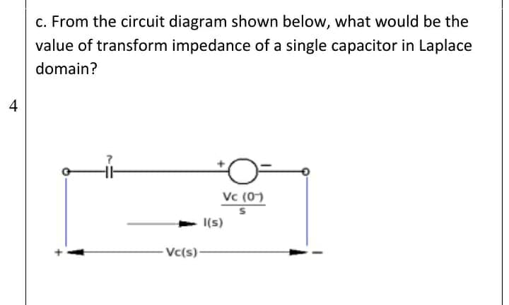 c. From the circuit diagram shown below, what would be the
value of transform impedance of a single capacitor in Laplace
domain?
4
Vc (0)
I(s)
Vc(s)-
