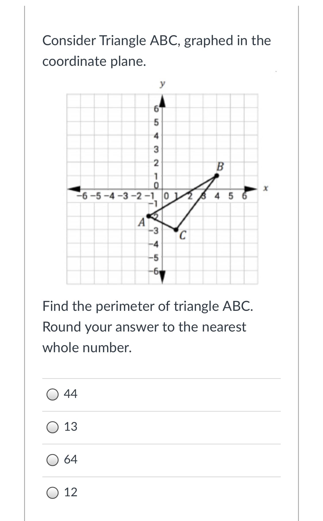 Consider Triangle ABC, graphed in the
coordinate plane.
y
2
В
-6-5 -4 -3 -2-1. 0 4 5 6
A
-3
C
-4
-5
Find the perimeter of triangle ABC.
Round your answer to the nearest
whole number.
44
О 13
O 64
O 12
4.
10
