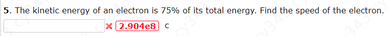 5. The kinetic energy of an electron is 75% of its total energy. Find the speed of the electron.
X 2.904e8] C
34