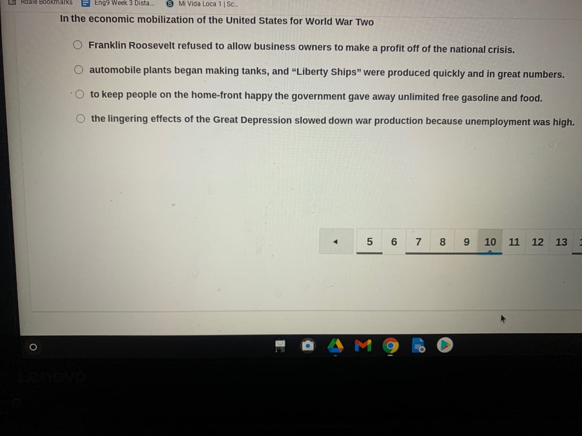 6 Rdale BOokmarks
E Eng9 Week 3 Dista.
S Mi Vida Loca 1 | Sc.
In the economic mobilization of the United States for World War Two
Franklin Roosevelt refused to allow business owners to make a profit off of the national crisis.
automobile plants began making tanks, and "Liberty Ships" were produced quickly and in great numbers.
to keep people on the home-front happy the government gave away unlimited free gasoline and food.
the lingering effects of the Great Depression slowed down war production because unemployment was high.
7
8
10
11 12 13
