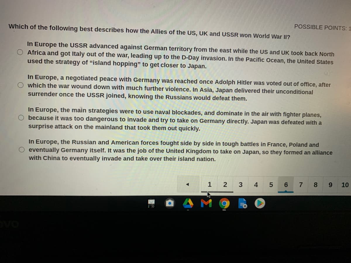 Which of the following best describes how the Allies of the US, UK and USSR won World War II?
POSSIBLE POINTS: 1
In Europe the USSR advanced against German territory from the east while the US and UK took back North
Africa and got Italy out of the war, leading up to the D-Day invasion. In the Pacific Ocean, the United States
used the strategy of “island hopping" to get closer to Japan.
In Europe, a negotiated peace with Germany was reached once Adolph Hitler was voted out of office, after
which the war wound down with much further violence. In Asia, Japan delivered their unconditional
surrender once the USSR joined, knowing the Russians would defeat them.
In Europe, the main strategies were to use naval blockades, and dominate in the air with fighter planes,
because it was too dangerous to invade and try to take on Germany directly. Japan was defeated with a
surprise attack on the mainland that took them out quickly.
In Europe, the Russian and American forces fought side by side in tough battles in France, Poland and
eventually Germany itself. It was the job of the United Kingdom to take on Japan, so they formed an alliance
with China to eventually invade and take over their island nation.
1
2
3
4
8
9.
10
