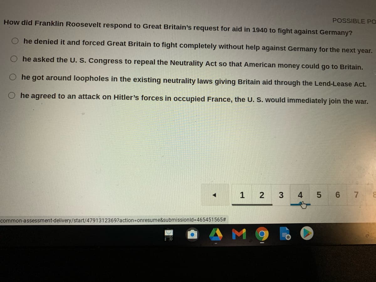 How did Franklin Roosevelt respond to Great Britain's request for aid in 1940 to fight against Germany?
POSSIBLE PO
he denied it and forced Great Britain to fight completely without help against Germany for the next year.
he asked the U. S. Congress to repeal the Neutrality Act so that American money could go to Britain.
he got around loopholes in the existing neutrality laws giving Britain aid through the Lend-Lease Act.
he agreed to an attack on Hitler's forces in occupied France, the U. S. would immediately join the war.
1
2
4
7
common-assessment-delivery/start/4791312369?action=onresume&submissionld-D465451565#
M 9
5
