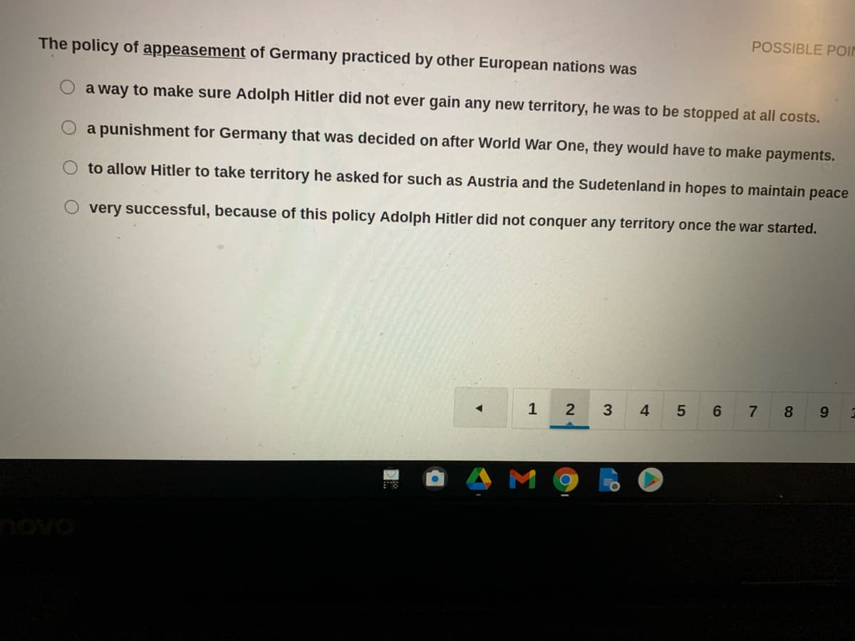 POSSIBLE POIN
The policy of appeasement of Germany practiced by other European nations was
a way to make sure Adolph Hitler did not ever gain any new territory, he was to be stopped at all costs.
a punishment for Germany that was decided on after World War One, they would have to make payments.
O to allow Hitler to take territory he asked for such as Austria and the Sudetenland in hopes to maintain peace
very successful, because of this policy Adolph Hitler did not conquer any territory once the war started.
1
4
6
7
8.
novo
LO
