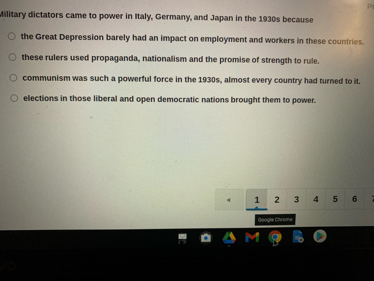 PO
Military dictators came to power in Italy, Germany, and Japan in the 1930s because
the Great Depression barely had an impact on employment and workers in these countries.
these rulers used propaganda, nationalism and the promise of strength to rule.
communism was such a powerful force in the 1930s, almost every country had turned to it.
O elections in those liberal and open democratic nations brought them to power.
1
4
6.
Google Chrome
