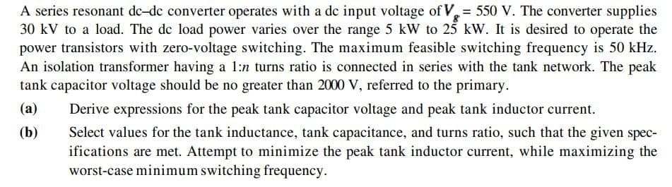 A series resonant de-dc converter operates with a dc input voltage of V = 550 V. The converter supplies
30 kV to a load. The de load power varies over the range 5 kW to 25 kW. It is desired to operate the
power transistors with zero-voltage switching. The maximum feasible switching frequency is 50 kHz.
An isolation transformer having a 1:n turns ratio is connected in series with the tank network. The peak
tank capacitor voltage should be no greater than 2000 V, referred to the primary.
(a)
Derive expressions for the peak tank capacitor voltage and peak tank inductor current.
(b)
Select values for the tank inductance, tank capacitance, and turns ratio, such that the given spec-
ifications are met. Attempt to minimize the peak tank inductor current, while maximizing the
worst-case minimum switching frequency.
