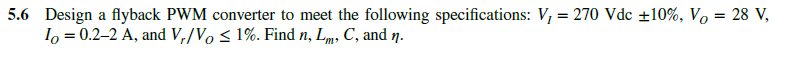 5.6 Design a flyback PWM converter to meet the following specifications: V₁ = 270 Vdc ±10%, Vo = 28 V,
Io = 0.2-2 A, and V₁/Vo ≤ 1%. Find n, Lm, C, and n.