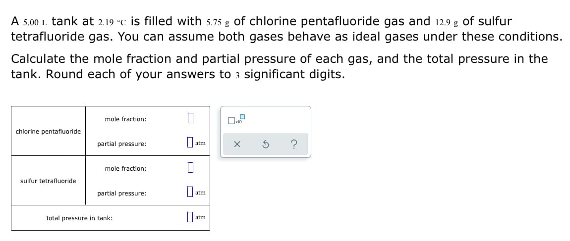 ### Ideal Gas Mixture Problem

#### Problem Statement:
A 5.00 L tank at 2.19 °C is filled with 5.75 g of chlorine pentafluoride gas and 12.9 g of sulfur tetrafluoride gas. You can assume both gases behave as ideal gases under these conditions.

Calculate the mole fraction and partial pressure of each gas, and the total pressure in the tank. Round each of your answers to 3 significant digits.

#### Given Data:
- **Volume of tank (V):** 5.00 L
- **Temperature (T):** 2.19 °C (which can be converted to Kelvin, K)
- **Mass of ClF₅ (m₁):** 5.75 g
- **Mass of SF₄ (m₂):** 12.9 g

#### Required Calculations:
1. Calculate the mole fraction of each gas.
2. Calculate the partial pressure of each gas.
3. Calculate the total pressure in the tank.

#### Outputs:
|                                    | mole fraction:      |   atm  |
|------------------------------------|---------------------|--------|
| chlorine pentafluoride             |                     |        |
| partial pressure                   |                     |   atm  |
|                                    | mole fraction:      |        |
| sulfur tetrafluoride               |                     |        |
| partial pressure                   |                     |        |
| Total pressure in tank:            |                     |   atm  |

#### Solution Steps:
1. **Convert Temperature to Kelvin:**
   \(T(K) = 2.19 °C + 273.15 = 275.34 K\)

2. **Calculate the number of moles of each gas using their molar masses:**
   - **Chlorine pentafluoride (ClF₅)**
     - Molar mass of ClF₅ ≈ 130.443 g/mol
     - Moles of ClF₅ (n₁) = \(\dfrac{5.75 \text{ g}}{130.443 \text{ g/mol}}\)

   - **Sulfur tetrafluoride (SF₄)**
     - Molar mass of SF₄ ≈ 108.07 g/mol
     - Moles of SF₄ (n₂) = \(\dfrac{12.9 \text{ g}}{108.07 \text{ g