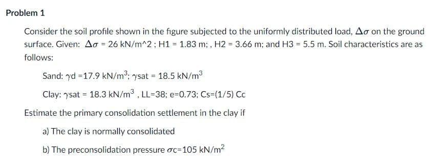 Problem 1
Consider the soil profile shown in the figure subjected to the uniformly distributed load, Ao on the ground
surface. Given: Ao = 26 kN/m^2; H1 = 1.83 m; , H2 = 3.66 m: and H3 = 5.5 m. Soil characteristics are as
follows:
Sand: yd = 17.9 kN/m3: ysat = 18.5 kN/m3
Clay: ysat = 18.3 kN/m3 . LL=38; e-0.73; Cs=(1/5) Cc
Estimate the primary consolidation settlement in the clay if
a) The clay is normally consolidated
b) The preconsolidation pressure oc=105 kN/m2
