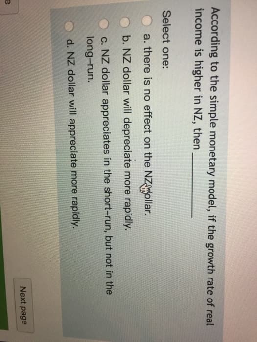 e
According to the simple monetary model, if the growth rate of real
income is higher in NZ, then
Select one:
a. there is no effect on the NZMollar.
b. NZ dollar will depreciate more rapidly.
c. NZ dollar appreciates in the short-run, but not in the
long-run.
d. NZ dollar will appreciate more rapidly.
Next page