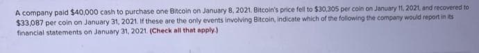 A company paid $40,000 cash to purchase one Bitcoin on January 8, 2021, Bitcoin's price fell to $30,305 per coin on January 11, 2021, and recovered to
$33,087 per coin on January 31, 2021. If these are the only events involving Bitcoin, indicate which of the following the company would report in its
financial statements on January 31, 2021. (Check all that apply.)