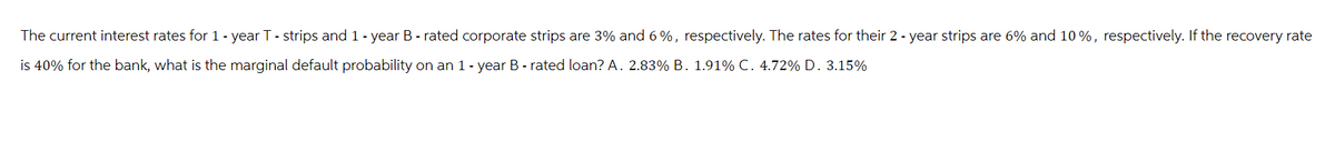 The current interest rates for 1 - year T - strips and 1 - year B - rated corporate strips are 3% and 6%, respectively. The rates for their 2 - year strips are 6% and 10%, respectively. If the recovery rate
is 40% for the bank, what is the marginal default probability on an 1-year B-rated loan? A. 2.83% B. 1.91% C. 4.72% D. 3.15%