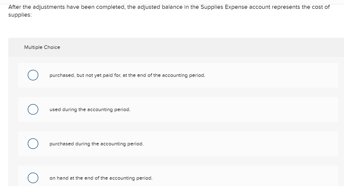 After the adjustments have been completed, the adjusted balance in the Supplies Expense account represents the cost of
supplies:
Multiple Choice
O
O
purchased, but not yet paid for, at the end of the accounting period.
used during the accounting period.
purchased during the accounting period.
on hand at the end of the accounting period.