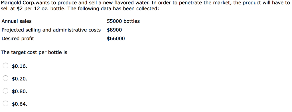 Marigold Corp.wants to produce and sell a new flavored water. In order to penetrate the market, the product will have to
sell at $2 per 12 oz. bottle. The following data has been collected:
Annual sales
Projected selling and administrative costs
Desired profit
The target cost per bottle is
O $0.16.
O $0.20.
$0.80.
O $0.64.
55000 bottles
$8900
$66000