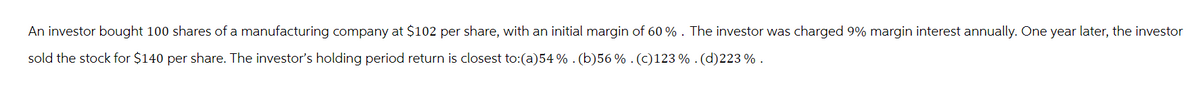 An investor bought 100 shares of a manufacturing company at $102 per share, with an initial margin of 60%. The investor was charged 9% margin interest annually. One year later, the investor
sold the stock for $140 per share. The investor's holding period return is closest to:(a)54 % . (b)56 % . (c)123%. (d)223 %.