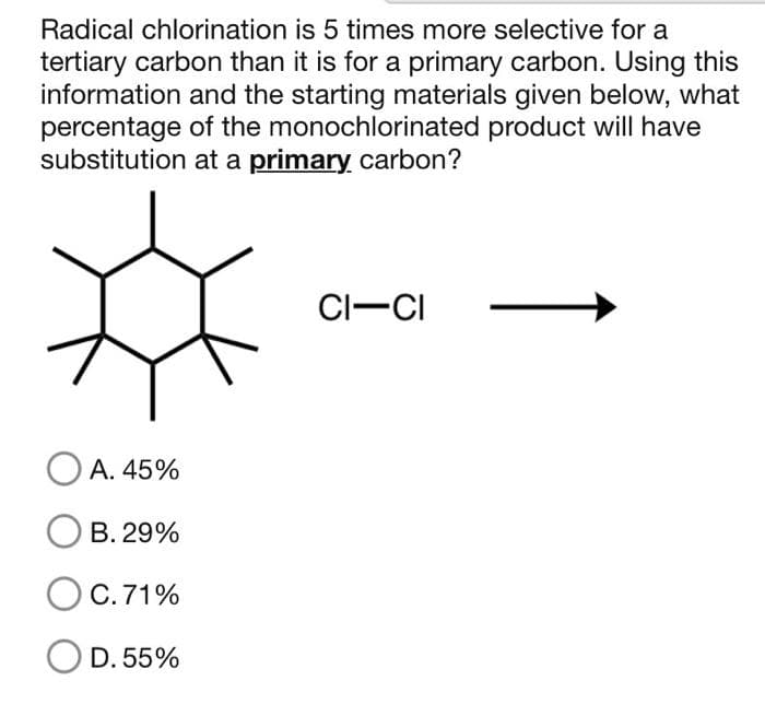 Radical chlorination is 5 times more selective for a
tertiary carbon than it is for a primary carbon. Using this
information and the starting materials given below, what
percentage of the monochlorinated product will have
substitution at a primary carbon?
OA. 45%
O B.29%
O C. 71%
D. 55%
CI-CI