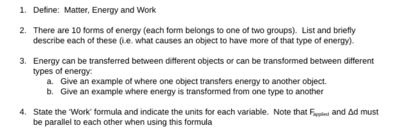 1. Define: Matter, Energy and Work
2. There are 10 forms of energy (each form belongs to one of two groups). List and briefly
describe each of these (i.e. what causes an object to have more of that type of energy).
3. Energy can be transferred between different objects or can be transformed between different
types of energy:
a. Give an example of where one object transfers energy to another object.
b. Give an example where energy is transformed from one type to another
4. State the 'Work' formula and indicate the units for each variable. Note that Fapplied and Ad must
be parallel to each other when using this formula