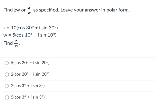 Find zw or 2 as specified. Leave your answer in polar form.
w
z = 10(cos 30° + i sin 30°)
w = 5(cos 10° + i sin 10°)
Find 2.
O 5(cos 20° + i sin 20°)
2(cos 20° + i sin 20°)
O 2(cos 3° + i sin 3°)
O 5(cos 3° + i sin 3°)
