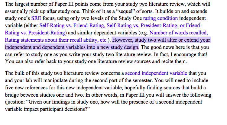 The largest number of Paper III points come from your study two literature review, which will
essentially pick up after study one. Think of it as a "sequel" of sorts. It builds on and extends
study one's SRE focus, using only two levels of the Study One rating condition independent
variable (either Self-Rating vs. Friend-Rating, Self-Rating vs. President-Rating, or Friend-
Rating vs. President-Rating) and similar dependent variables (e.g. Number of words recalled,
Rating statements about their recall ability, etc.). However, study two will alter or extend your
independent and dependent variables into a new study design. The good news here is that you
can refer to study one as you write your study two literature review. In fact, I encourage that!
You can also refer back to your study one literature review sources and recite them.
The bulk of this study two literature review concerns a second independent variable that you
and your lab will manipulate during the second part of the semester. You will need to include
five new references for this new independent variable, hopefully finding sources that build a
bridge between studies one and two. In other words, in Paper III you will answer the following
question: "Given our findings in study one, how will the presence of a second independent
variable impact participant decisions?"