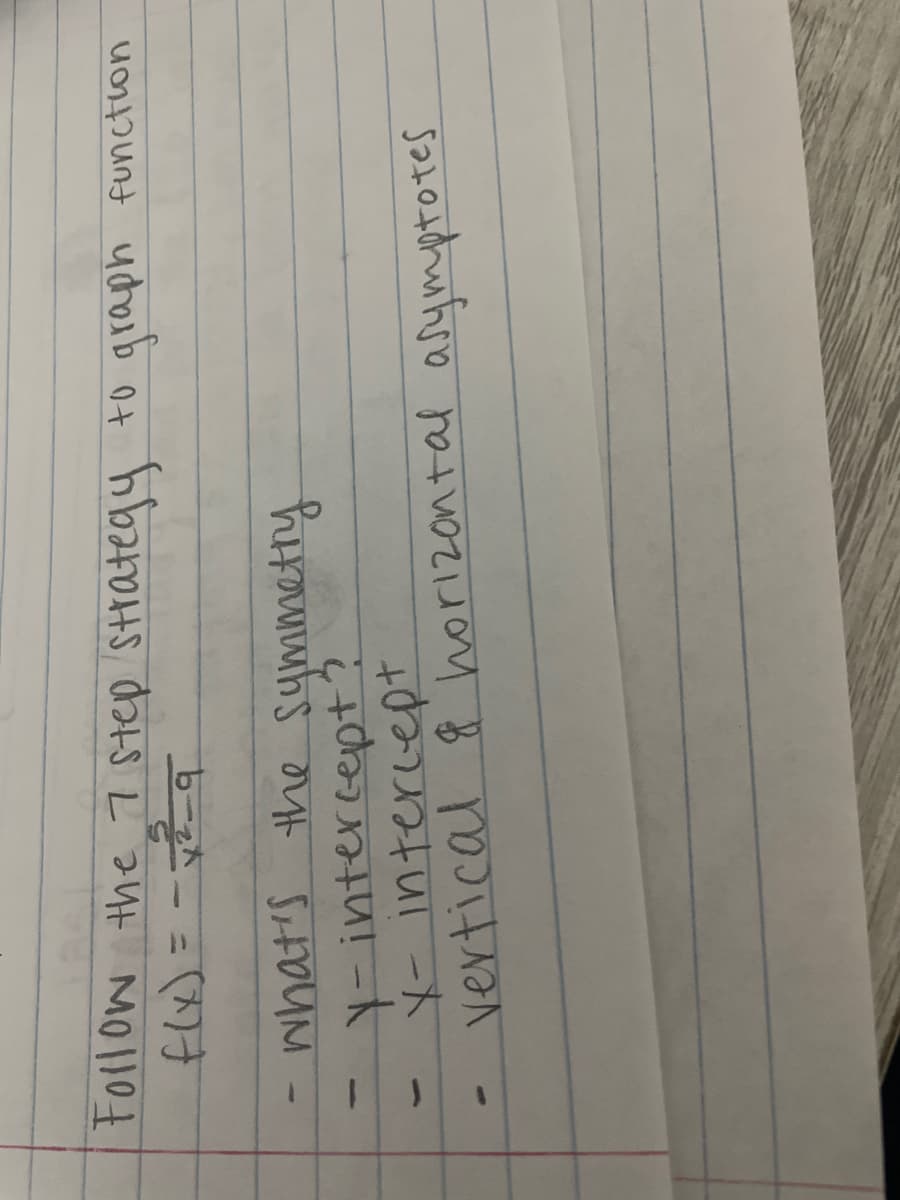 ## Graphing Rational Functions: A 7-Step Strategy

### Consider the function:
\[ f(x) = -\frac{2}{x^2 - 9} \]

### Steps to Follow:

1. **Symmetry**:
    - Determine if the function has any symmetry (e.g., even, odd functions).
    
2. **X-intercept**:
    - Find the points where the graph intersects the x-axis.
    
3. **Y-intercept**:
    - Identify where the graph intersects the y-axis.

4. **Vertical Asymptotes**:
    - Determine the values of \( x \) that make the function undefined, and where the graph approaches infinity.

5. **Horizontal Asymptotes**:
    - Find the horizontal lines that the graph approaches as \( x \) goes to positive or negative infinity.

### Analysis of the Given Function:

- **X-intercept**: This function has no x-intercepts because the numerator does not equal zero.
- **Y-intercept**: Substitute \( x = 0 \) into the function.
- **Vertical Asymptotes**: Set the denominator equal to zero, solve \( x^2 - 9 = 0 \).
- **Horizontal Asymptotes**: Analyze the degrees of the polynomial in the numerator and the denominator.

Following these steps will aid in accurately sketching the graph of the given rational function \( f(x) = -\frac{2}{x^2 - 9} \).