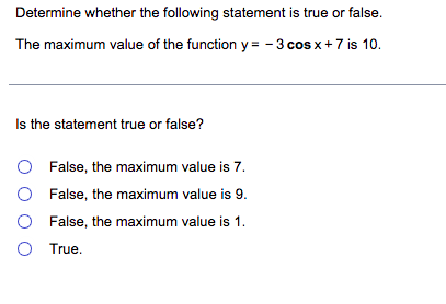 Determine whether the following statement is true or false.
The maximum value of the function y = - 3 cos x + 7 is 10.
Is the statement true or false?
O False, the maximum value is 7.
False, the maximum value is 9.
False, the maximum value is 1.
O
O True.