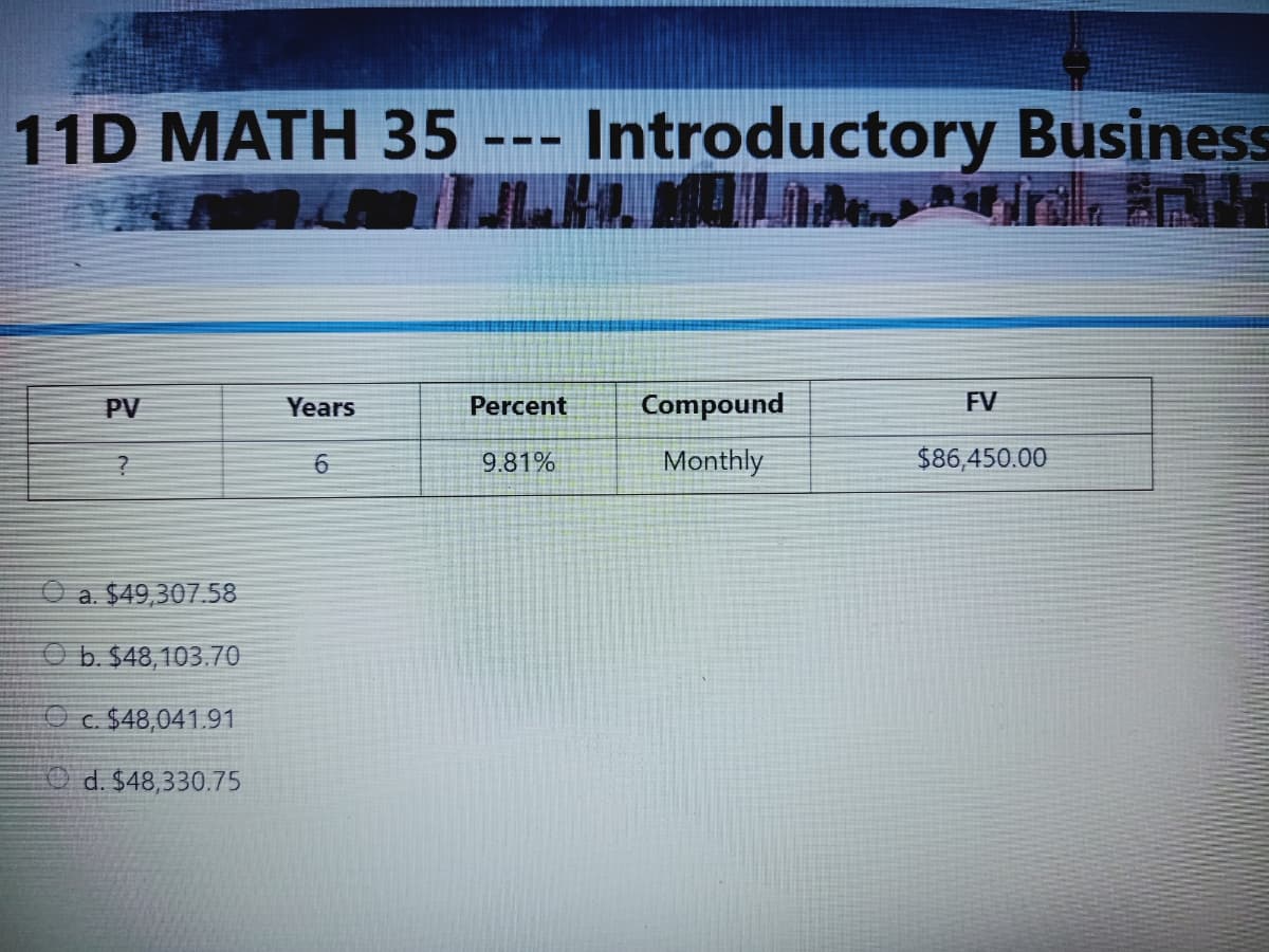 11D MATH 35 --- Introductory Business
PV
Years
Percent
Compound
FV
9.81%
Monthly
$86,450.00
O a. $49,307.58
O b. $48,103.70
c. $48,041.91
O d. $48,330.75
