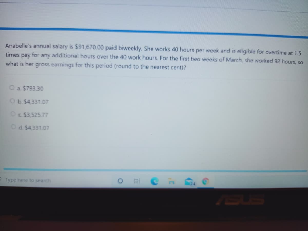 Anabelle's annual salary is $91,670.00 paid biweekly. She works 40 hours per week and is eligible for overtime at 1.5
times pay for any additional hours over the 40 work hours. For the first two weeks of March, she worked 92 hours, so
what is her gross earnings for this period (round to the nearest cent)?
O a. $793.30
O b. $4,331.07
Oc $3,525.77
Od. $4,331.07
OType here to search
