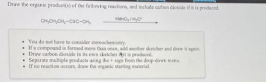Draw the organic product(s) of the following reactions, and include carbon dioxide if it is produced.
OH,CHOH-CEC-CH,
KMno, IH0
• You do not have to consider stereochemistry.
• Ifa compound is formed more than once, add another sketcher and draw it again.
• Draw carbon dioxide in its own sketcher ikit is produced.
Separate multiple products using the + sign from the drop-down menu.
• If no reaction occurs, draw the organic starting material.
