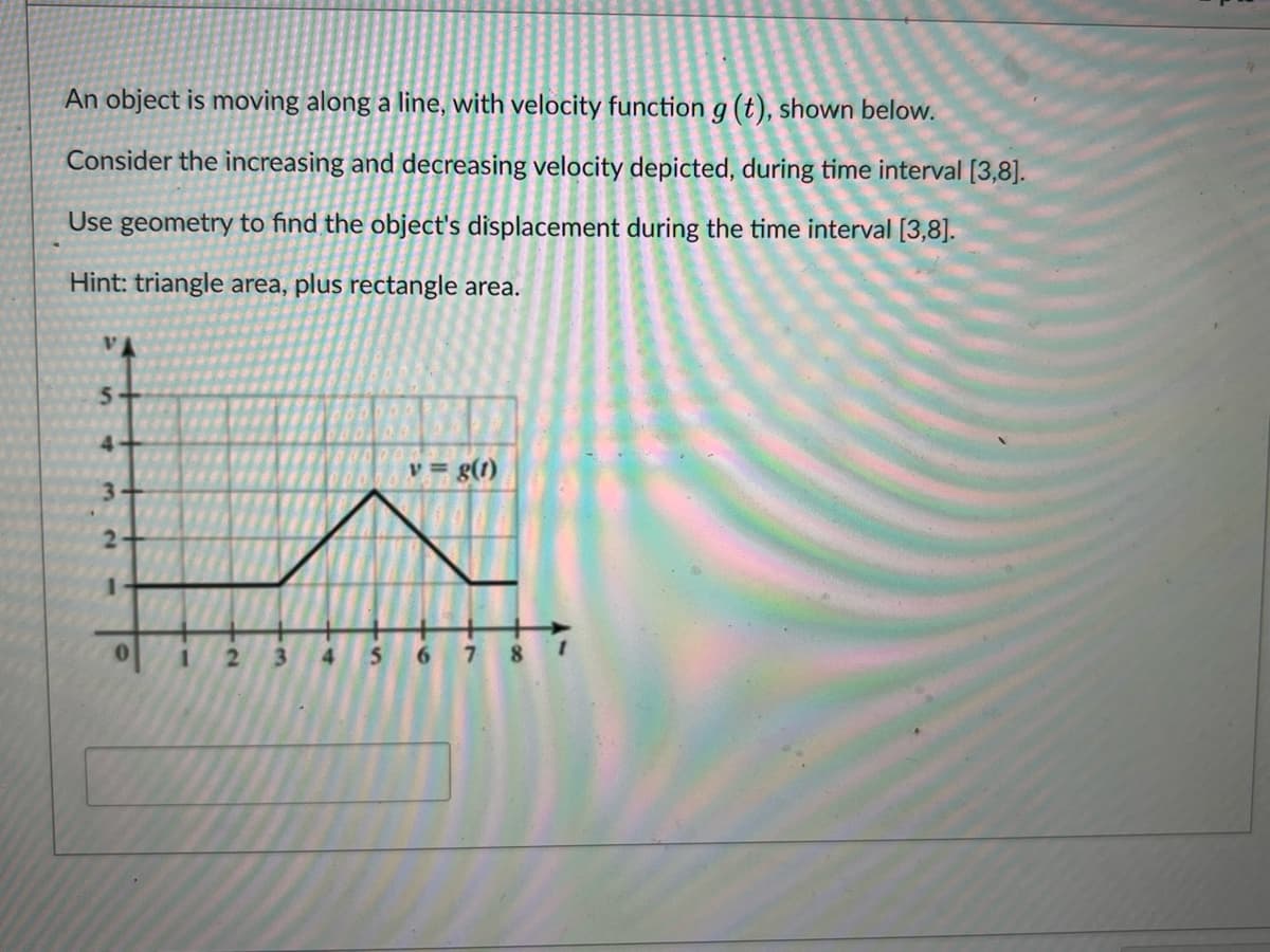 An object is moving along a line, with velocity function g (t), shown below.
Consider the increasing and decreasing velocity depicted, during time interval [3,8].
Use geometry to find the object's displacement during the time interval [3,8].
Hint: triangle area, plus rectangle area.
VA
5
4
3
2
1
0
1
2
3 4
5
v = g(1)
6