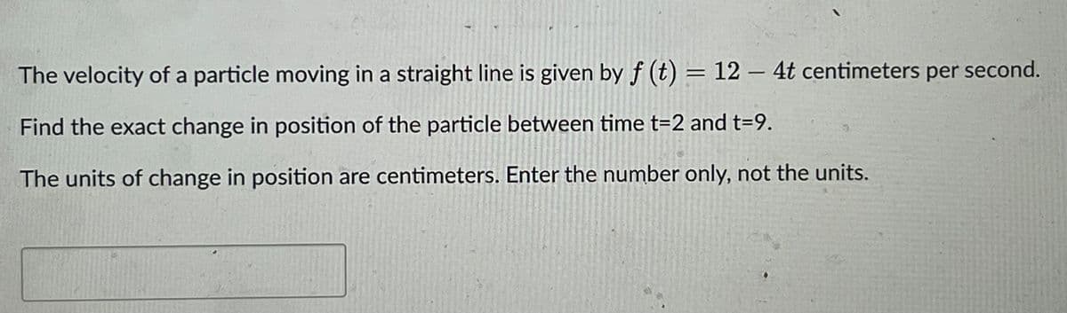 The velocity of a particle moving in a straight line is given by f (t) = 12 - 4t centimeters per second.
Find the exact change in position of the particle between time t=2 and t=9.
The units of change in position are centimeters. Enter the number only, not the units.