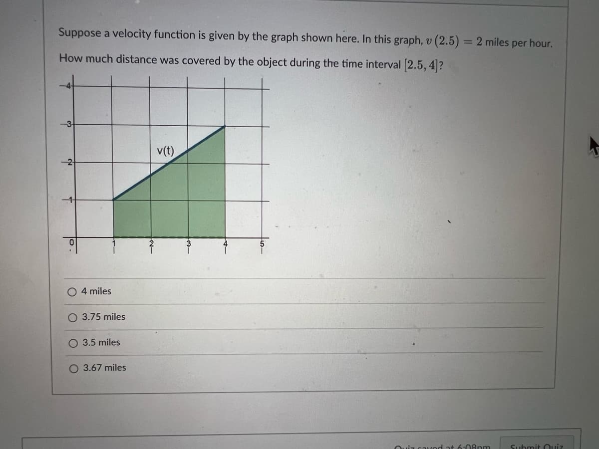 Suppose a velocity function is given by the graph shown here. In this graph, v (2.5) = 2 miles per hour.
How much distance was covered by the object during the time interval [2.5, 4]?
co
№
T
0
O 4 miles
3.75 miles
O 3.5 miles
O 3.67 miles
-N-₂
v(t)
3-
Quiz caved at 6:08pm
Submit Quiz