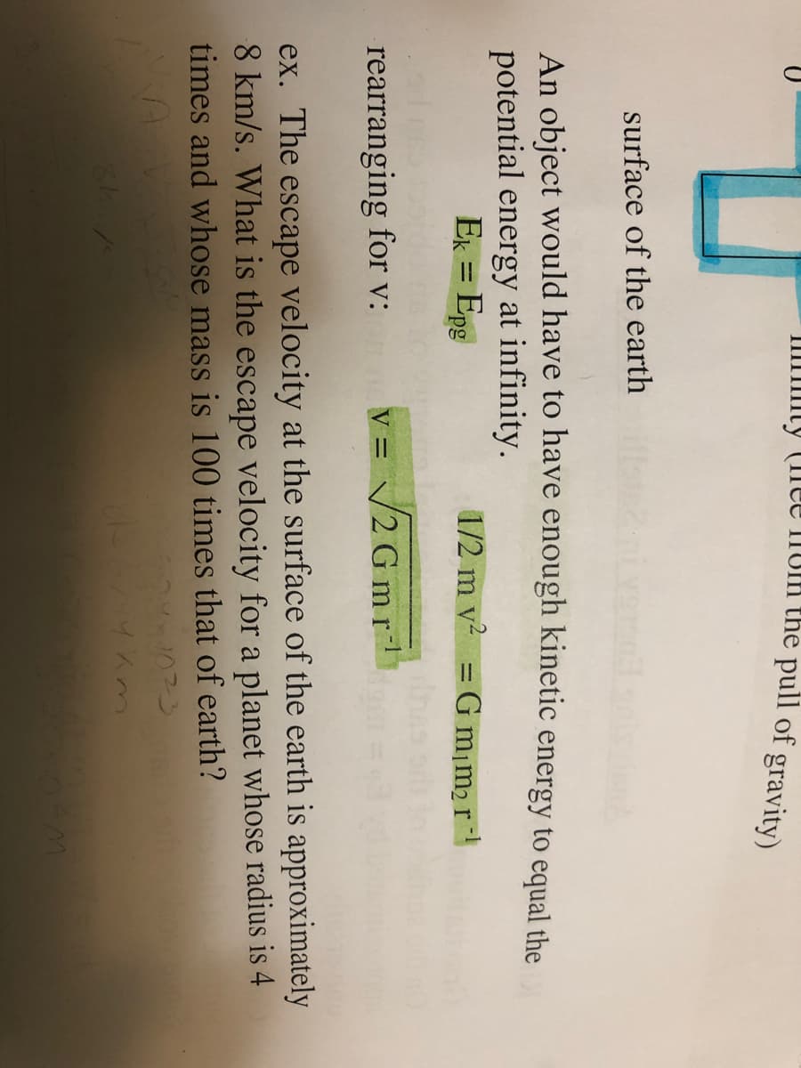 IIIIIIIty (11ee nom the pull of gravity)
surface of the earth
An object would have to have enough kinetic energy to equal the
potential energy at infinity.
Ek = Epg
1/2 m v2 = G m¡m2r
rearranging for v:
v = /2 Gmr
ex. The escape velocity at the surface of the earth is approximately
8 km/s. What is the escape velocity for a planet whose radius is 4
times and whose mass is 100 times that of earth?
