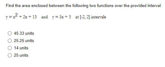 Find the area enclosed between the following two functions over the provided interval
²+2x+15 and y=3x +5 at [-2, 2] intervale
45.33 units
25.25 units
14 units
25 units