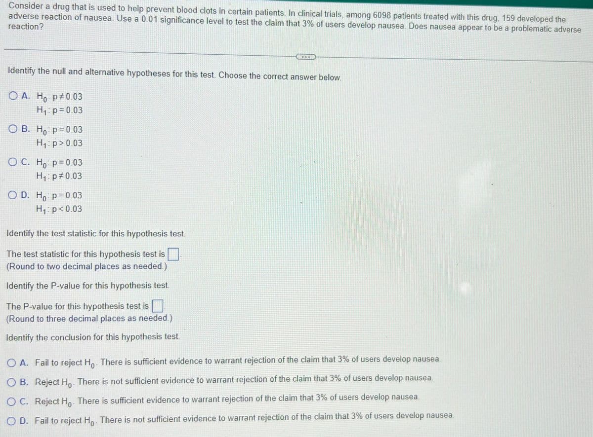 Consider a drug that is used to help prevent blood clots in certain patients. In clinical trials, among 6098 patients treated with this drug, 159 developed the
adverse reaction of nausea. Use a 0.01 significance level to test the claim that 3% of users develop nausea. Does nausea appear to be a problematic adverse
reaction?
...
Identify the null and alternative hypotheses for this test. Choose the correct answer below.
O A. Ho: p0.03
H₁: p=0.03
OB. Ho p=0.03
H₁: p>0.03
OC. Ho: p=0.03
H₁: p=0.03
O D. Ho: p=0.03
H₁: p<0.03
Identify the test statistic for this hypothesis test.
The test statistic for this hypothesis test is
(Round to two decimal places as needed.)
Identify the P-value for this hypothesis test.
The P-value for this hypothesis test is
(Round to three decimal places as needed.)
Identify the conclusion for this hypothesis test.
OA. Fail to reject Ho. There is sufficient evidence to warrant rejection of the claim that 3% of users develop nausea.
OB. Reject Ho. There is not sufficient evidence to warrant rejection of the claim that 3% of users develop nausea.
OC. Reject Ho. There is sufficient evidence to warrant rejection of the claim that 3% of users develop nausea.
OD. Fail to reject Ho. There is not sufficient evidence to warrant rejection of the claim that 3% of users develop nausea.
