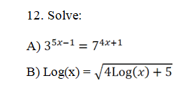 ### Problem Set

**12. Solve:**

**A) \(3^{5x-1} = 7^{4x+1}\)**

**B) \(\log(x) = \sqrt{4\log(x) + 5}\)**

### Instructions

For both parts A and B, solve for the variable \(x\). Make sure to show all steps and logical reasoning used in the process to arrive at the solution. If necessary, use properties of logarithms, exponential functions, or other algebraic techniques.