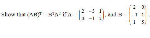 ### Linear Algebra: Matrix Transposition Properties

**Problem Statement:**

Show that \((AB)^T = B^T A^T\) if: 

\[ A = \begin{pmatrix} 2 & -3 & 1 \\ 0 & -1 & 2 \end{pmatrix} \quad \text{and} \quad B = \begin{pmatrix} 2 & 0 \\ -1 & 1 \\ 1 & 5 \end{pmatrix}. \]

**Explanation:**

To prove \((AB)^T = B^T A^T\), we will go through the following steps:

1. **Compute the product \(AB\):**

\[ AB = \begin{pmatrix} 2 & -3 & 1 \\ 0 & -1 & 2 \end{pmatrix} \begin{pmatrix} 2 & 0 \\ -1 & 1 \\ 1 & 5 \end{pmatrix} \]

2. **Compute the transpose of the product \((AB)^T\):**

Once we have \(AB\), we will transpose the resulting matrix.

3. **Compute \(B^T\) and \(A^T\):**

\[ B^T = \begin{pmatrix} 2 & -1 & 1 \\ 0 & 1 & 5 \end{pmatrix} \quad \text{and} \quad A^T = \begin{pmatrix} 2 & 0 \\ -3 & -1 \\ 1 & 2 \end{pmatrix} \]

4. **Compute the product \(B^T A^T\):**

\[ B^T A^T = \begin{pmatrix} 2 & -1 & 1 \\ 0 & 1 & 5 \end{pmatrix} \begin{pmatrix} 2 & 0 \\ -3 & -1 \\ 1 & 2 \end{pmatrix} \]

Compare the matrices obtained from steps 2 and 4 to conclude that \((AB)^T = B^T A^T\).

### Detailed Calculation:

#### Step 1: Compute \(AB\)

\[ AB = \begin{pmatrix} 2 & -3 & 1 \\ 0 & -1 & 2 \end{pmatrix} \begin{pmatrix}