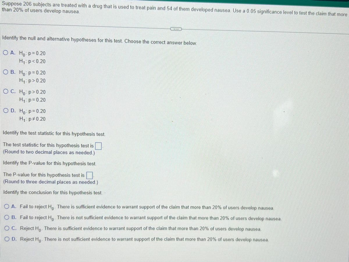 ### Hypothesis Testing for Proportion of Users Developing Nausea

**Scenario:**  
Suppose 206 subjects are treated with a drug that is used to treat pain and 54 of them developed nausea. Use a 0.05 significance level to test the claim that more than 20% of users develop nausea.

**Hypothesis Identification:**
Identify the null and alternative hypotheses for this test. Choose the correct answer below.

- **A.** \(H_0\): \( p = 0.20 \)  
  \(H_1\): \( p < 0.20 \)
  
- **B.** \(H_0\): \( p = 0.20 \)  
  \(H_1\): \( p > 0.20 \)
  
- **C.** \(H_0\): \( p > 0.20 \)  
  \(H_1\): \( p = 0.20 \)
  
- **D.** \(H_0\): \( p = 0.20 \)  
  \(H_1\): \( p \neq 0.20 \)

**Test Statistic Identification:**
Identify the test statistic for this hypothesis test.

The test statistic for this hypothesis test is \( \Box \)  
(Round to two decimal places as needed.)

**P-Value Identification:**
Identify the P-value for this hypothesis test.

The P-value for this hypothesis test is \( \Box \)  
(Round to three decimal places as needed.)

**Conclusion Identification:**
Identify the conclusion for this hypothesis test.

- **A.** Fail to reject \(H_0\). There is sufficient evidence to warrant support of the claim that more than 20% of users develop nausea.
- **B.** Fail to reject \(H_0\). There is not sufficient evidence to warrant support of the claim that more than 20% of users develop nausea.
- **C.** Reject \(H_0\). There is sufficient evidence to warrant support of the claim that more than 20% of users develop nausea.
- **D.** Reject \(H_0\). There is not sufficient evidence to warrant support of the claim that more than 20% of users develop nausea.

---
**Graphical and Diagram Explanation:**
There are no graphs or diagrams included in this text.

---

This problem involves hypothesis testing for a population proportion. You'll need