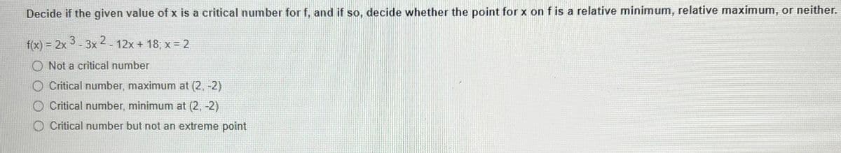 Decide if the given value of x is a critical number for f, and if so, decide whether the point for x on f is a relative minimum, relative maximum, or neither.
f(x) = 2x3-3x2 - 12x + 18; x = 2
Not a critical number
O Critical number, maximum at (2,-2)
O Critical number, minimum at (2,-2)
O Critical number but not an extreme point