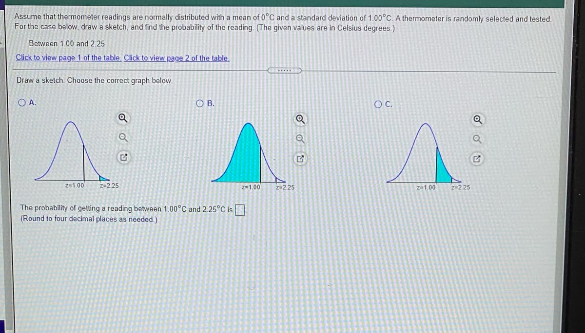 Assume that thermometer readings are normally distributed with a mean of 0°C and a standard deviation of 1.00°C. A thermometer is randomly selected and tested.
For the case below, draw a sketch, and find the probability of the reading. (The given values are in Celsius degrees.)
Between 1.00 and 2.25
Click to view page 1 of the table. Click to view page 2 of the table
Draw a sketch. Choose the correct graph below.
OA.
O B.
C.
z=1.00
z=2.25
z-1.00
z=2.25
z-1.00
z=2.25
The probability of getting a reading between 1.00°C and 2.25°C is
(Round to four decimal places as needed.)
