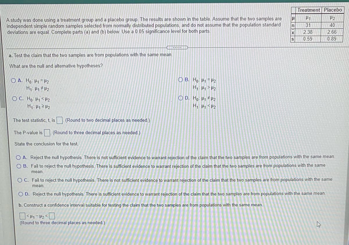 Treatment Placebo
A study was done using a treatment group and a placebo group. The results are shown in the table. Assume that the two samples are
independent sinmple random samples selected from normally distributed populations, and do not assume that the population standard
deviations are equal. Complete parts (a) and (b) below. Use a 0.05 significance level for both parts.
H2
In
31
40
2.38
2.66
0.59
0.89
a. Test the claim that the two samples are from populations with the same mean.
What are the null and alternative hypotheses?
O A. Ho H1 =H2
O B. Ho H1=H2
O C. Ho Hi <H2
O D. Ho H1 #H2
H1: H1 <H2
The test statistic, t, is (Round to two decimal places as needed.)
The P-value is (Round to three decimal places as needed.)
State the conclusion for the test.
O A. Reject the null hypothesis. There is not sufficient evidence to warrant rejection of the claim that the two samples are from populations with the same mean.
B. Fail to reject the null hypothesis. There is sufficient evidence to warrant rejection of the claim that the two samples are from populations with the same
mean.
O C. Fail to reject the null hypothesis. There is not sufficient evidence to warrant rejection of the claim that the two samples are from populations with the same
mean.
O D. Reject the null hypothesis. There is sufficient evidence to warrant rejection of the claim that the two samples are from populations with the same mean.
b. Construct a confidence interval suitable for testing the claim that the two samples are from populations with the same mean.
(Round to three decimal places as needed.)
