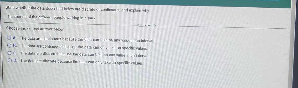 State whether the data described below are discrete or continuous, and explain why.
The speeds of the different people walking in a park
Choose the correct answer below.
O A. The data are continuous because the data can take on any value in an interval.
O B. The data are continuous because the data can only take on specific values.
O C. The data are discrete because the data can take on any value in an interval.
O D. The data are discrete because the data can only take on specific values.
