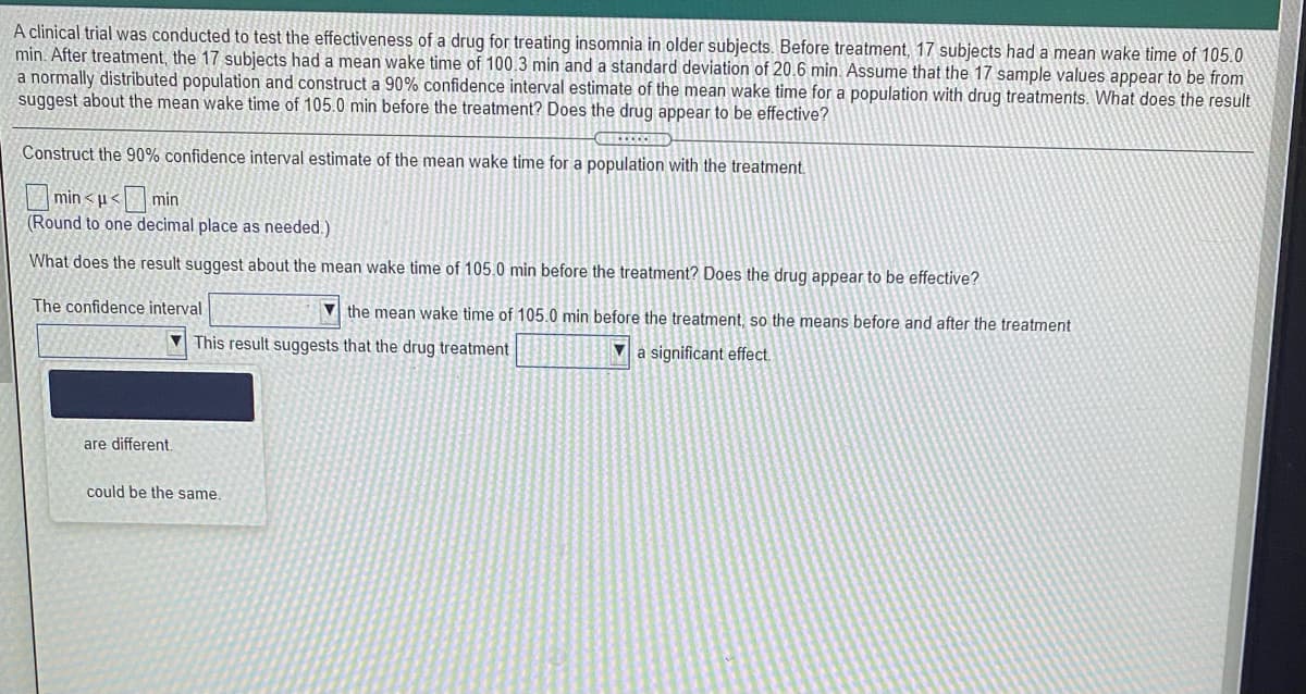 A clinical trial was conducted to test the effectiveness of a drug for treating insomnia in older subjects. Before treatment, 17 subjects had a mean wake time of 105.0
min. After treatment, the 17 subjects had a mean wake time of 100.3 min and a standard deviation of 20.6 min. Assume that the 17 sample values appear to be from
a normally distributed population and construct a 90% confidence interval estimate of the mean wake time for a population with drug treatments. What does the result
suggest about the mean wake time of 105.0 min before the treatment? Does the drug appear to be effective?
Construct the 90% confidence interval estimate of the mean wake time for a population with the treatment
min < u< min
(Round to one decimal place as needed.)
What does the result suggest about the mean wake time of 105.0 min before the treatment? Does the drug appear to be effective?
The confidence interval
V the mean wake time of 105.0 min before the treatment, so the means before and after the treatment
This result suggests that the drug treatment
a significant effect.
are different.
could be the same.
