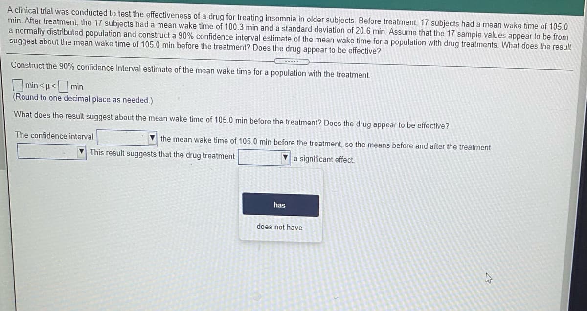 A clinical trial was conducted to test the effectiveness of a drug for treating insomnia in older subjects. Before treatment, 17 subjects had a mean wake time of 105.0
min. After treatment, the 17 subjects had a mean wake time of 100.3 min and a standard deviation of 20.6 min. Assume that the 17 sample values appear to be from
a normally distributed population and construct a 90% confidence interval estimate of the mean wake time for a population with drug treatments. What does the result
suggest about the mean wake time of 105.0 min before the treatment? Does the drug appear to be effective?
Construct the 90% confidence interval estimate of the mean wake time for a population with the treatment.
min <u<min
(Round to one decimal place as needed.)
What does the result suggest about the mean wake time of 105.0 min before the treatment? Does the drug appear to be effective?
The confidence interval
the mean wake time of 105.0 min before the treatment, so the means before and after the treatment
This result suggests that the drug treatment
V a significant effect.
has
does not have
