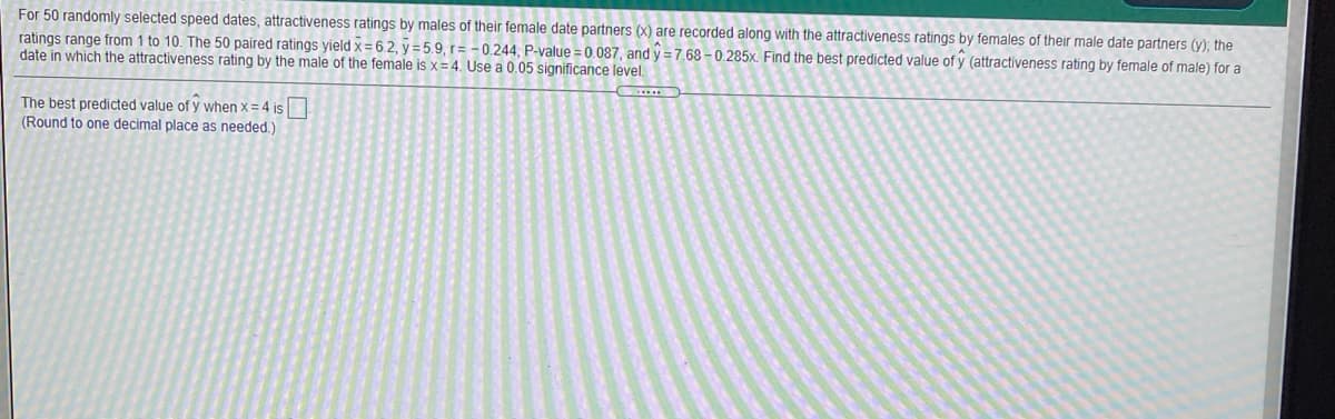 For 50 randomly selected speed dates, attractiveness ratings by males of their female date partners (X) are recorded along with the attractiveness ratings by females of their male date partners (y); the
ratings range from 1 to 10. The 50 paired ratings yield x=6.2, y = 5.9, r= -0.244, P-value = 0.087, and y =7.68 - 0.285x, Find the best predicted value of y (attractiveness rating by female of male) for a
date in which the attractiveness rating by the male of the female is x= 4. Use a 0.05 significance level.
The best predicted value of y when x = 4 is
(Round to one decimal place as needed.)
