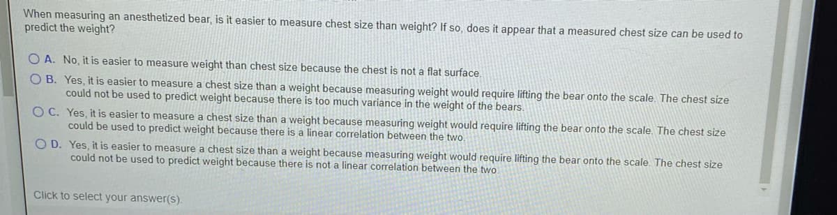 When measuring an anesthetized bear, is it easier to measure chest size than weight? If so, does it appear that a measured chest size can be used to
predict the weight?
O A. No, it is easier to measure weight than chest size because the chest is not a flat surface.
O B. Yes, it is easier to measure a chest size than a weight because measuring weight would require lifting the bear onto the scale. The chest size
could not be used to predict weight because there is too much variance in the weight of the bears.
O C. Yes, it is easier to measure a chest size than a weight because measuring weight would require lifting the bear onto the scale. The chest size
could be used to predict weight because there is a linear correlation between the two.
O D. Yes, it is easier to measure a chest size than a weight because measuring weight would require lifting the bear onto the scale. The chest size
could not be used to predict weight because there is not a linear correlation between the two
Click to select your answer(s).
