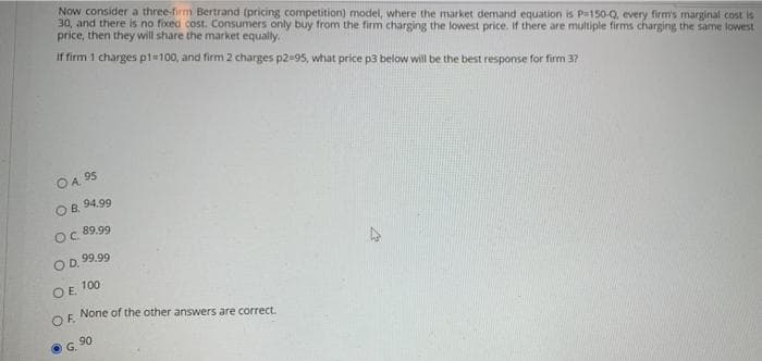 Now consider a three-firm Bertrand (pricing competition) model, where the market demand equation is Pa150-Q, every firm's marginal cost is
30, and there is no fixed cost. Consumers only buy from the firm charging the lowest price. If there are multiple firms charging the same lowest
price, then they will share the market equally.
If firm 1 charges p1=100, and firm 2 charges p2-95, what price p3 below will be the best response for firm 37
OA 95
OB, 94.99
Oc 89.99
OD. 99.99
OE 100
None of the other answers are correct.
OF.
G 90
